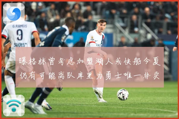 曝格林曾考虑加盟湖人或快船今夏仍有可能离队库里为勇士唯一非卖赛场复盘：最新赛事动态与深度分析