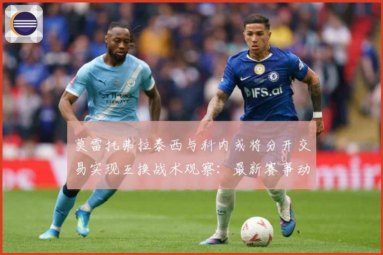 莫雷托弗拉泰西与科内或将分开交易实现互换战术观察：最新赛事动态与深度分析