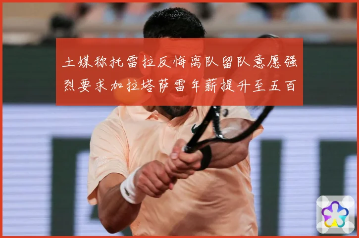 土媒称托雷拉反悔离队留队意愿强烈要求加拉塔萨雷年薪提升至五百战术观察：最新赛事动态与深度分析