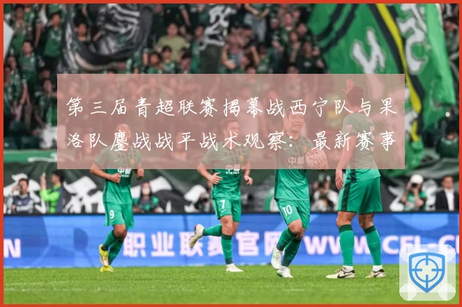 第三届青超联赛揭幕战西宁队与果洛队鏖战战平战术观察：最新赛事动态与深度分析