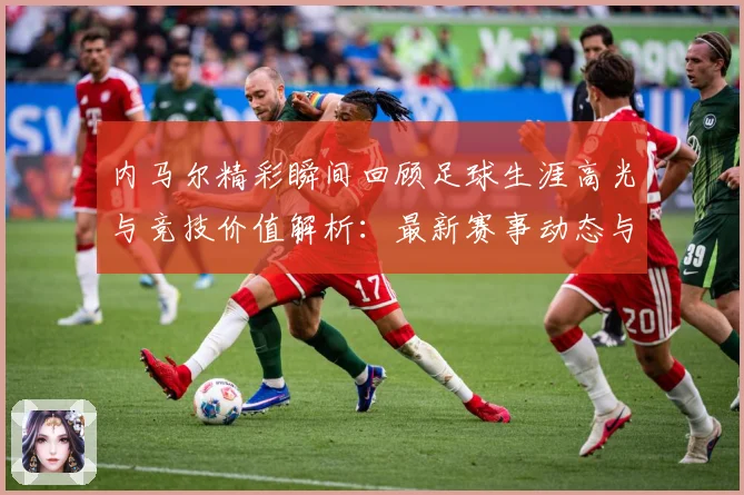 内马尔精彩瞬间回顾足球生涯高光与竞技价值解析：最新赛事动态与深度分析