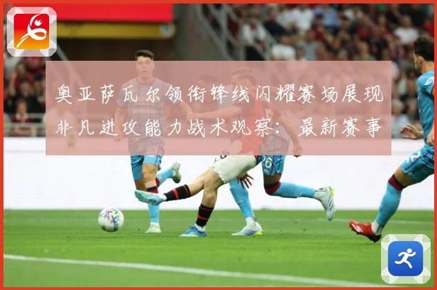 奥亚萨瓦尔领衔锋线闪耀赛场展现非凡进攻能力战术观察：最新赛事动态与深度分析