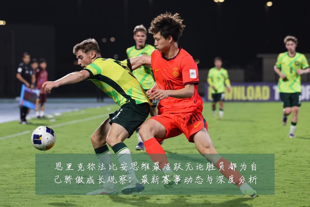 恩里克称法比安思维最活跃无论胜负都为自己骄傲成长观察:最新赛事动态与深度分析