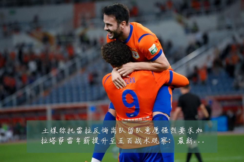 土媒称托雷拉反悔离队留队意愿强烈要求加拉塔萨雷年薪提升至五百战术观察:最新赛事动态与深度分析