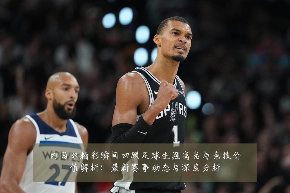内马尔精彩瞬间回顾足球生涯高光与竞技价值解析：最新赛事动态与深度分析